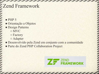 Zend Framework

● PHP 5
● Orientação a Objetos
● Design Patterns
   ○ MVC
   ○ Factory
   ○ Adapter
● Desenvolvido pela Zend em conjunto com a comunidade
● Parte do Zend PHP Collaboration Project
 