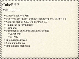 CakePHP
Vantagens
● Licença flexível: MIT
● Funciona em (quase) qualquer servidor por aí (PHP 4 e 5)
● Geração fácil de CRUD a partir do BD
● Validação de formulários
● Templates
● Ferramentas que auxiliam a gerar código
    ○ JavaScript
    ○ HTML
● Internacionalização
● Comunidade ativa
● Implantação facilitada
 