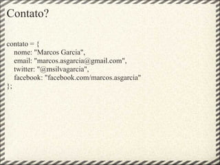 Contato?

contato = {
   nome: "Marcos Garcia",
   email: "marcos.asgarcia@gmail.com",
   twitter: "@msilvagarcia",
   facebook: "facebook.com/marcos.asgarcia"
};
 