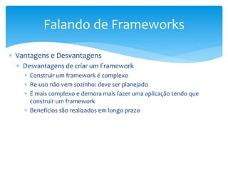 Falando de Frameworks

 Vantagens e Desvantagens
   Desvantagens de criar um Framework
     Construir um framework é complexo
     Re-uso não vem sozinho: deve ser planejado
     É mais complexo e demora mais fazer uma aplicação tendo que
      construir um framework
     Benefícios são realizados em longo prazo
 