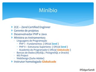 Minibio

   ZCE – Zend Certified Enginner
   Gerente de projetos
   Desenvolvedor PHP e Java
   Ministra os treinamentos:
    ◦ Linguagens de Programação
       PHP I – Fundamentos ( Oficial Zend )
       PHP II – Estruturas Superiores ( Oficial Zend )
       Academia do Programador ( Oficial Globalcode )
    ◦ Bancos de Dados (MySQL / PostgreSQL e Oracle)
    ◦ MS Project
    ◦ WebDesign (Suíte Adobe)
 Instrutor homologado Globalcode

                                                          @EdgarSandi
 