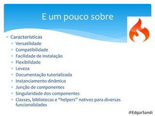 E um pouco sobre

 Características
     Versatilidade
     Compatibilidade
     Facilidade de instalação
     Flexibilidade
     Leveza
     Documentação tutorializada
     Instanciamento dinâmico
     Junção de componentes
     Singularidade dos componentes
     Classes, bibliotecas e “helpers” nativos para diversas
      funcionalidades
                                                               @EdgarSandi
 