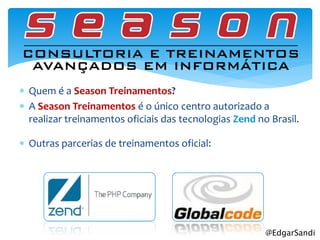  Quem é a Season Treinamentos?
 A Season Treinamentos é o único centro autorizado a
  realizar treinamentos oficiais das tecnologias Zend no Brasil.

 Outras parcerias de treinamentos oficial:




                                                        @EdgarSandi
 
