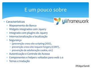 E um pouco sobre

 Características
     Mapeamento do Banco
     Widgets integrados com Jquery
     Integrado com plugins do Jquery
     Internacionalização e localização
     Segurança
       (prevenção cross-site scripting (XSS) ,
       prevenção cross-site request forgery (CSRF) ,
       prevenção de adulteração cookie, etc)
   Autenticação e Controle de Acesso
   Componentes e helpers voltados para web 2.0
   Temas e tradução
                                                        @EdgarSandi
 