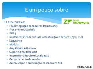 E um pouco sobre

 Características
     Fácil integração com outros frameworks
     Fracamente acoplado
     PHP 5
     Implementa tendências da web atual (web services, ajax, etc)
     Segurança
     Modular
     Arquitetura self-service
     Suporte a múltiplos BD
     Internacionalização e Localização
     Gerenciamento de sessão
     Autenticação e autorização baseado em ACL
                                                             @EdgarSandi
 