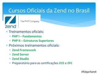 Cursos Oficiais da Zend no Brasil


 Treinamentos oficiais:
   PHP I – Fundamentos
   PHP II – Estruturas Superiores
 Próximos treinamentos oficiais:
     Zend Framework
     Zend Server
     Zend Studio
     Preparatório para as certificações ZCE e ZFC

                                                     @EdgarSandi
 