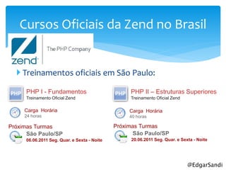 Cursos Oficiais da Zend no Brasil


   Treinamentos oficiais em São Paulo:

     PHP I - Fundamentos                          PHP II – Estruturas Superiores
     Treinamento Oficial Zend                     Treinamento Oficial Zend

     Carga Horária                                Carga Horária
     24 horas                                     40 horas

Próximas Turmas                              Próximas Turmas
      São Paulo/SP                                  São Paulo/SP
     06.06.2011 Seg. Quar. e Sexta - Noite         20.06.2011 Seg. Quar. e Sexta - Noite




                                                                              @EdgarSandi
 