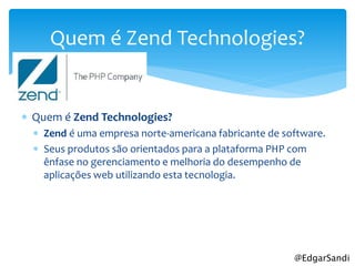 Quem é Zend Technologies?


 Quem é Zend Technologies?
   Zend é uma empresa norte-americana fabricante de software.
   Seus produtos são orientados para a plataforma PHP com
    ênfase no gerenciamento e melhoria do desempenho de
    aplicações web utilizando esta tecnologia.




                                                       @EdgarSandi
 