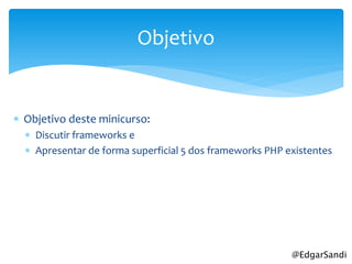 Objetivo


 Objetivo deste minicurso:
   Discutir frameworks e
   Apresentar de forma superficial 5 dos frameworks PHP existentes




                                                          @EdgarSandi
 