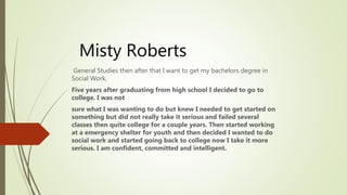 Misty Roberts
General Studies then after that I want to get my bachelors degree in
Social Work.
Five years after graduating from high school I decided to go to
college. I was not
sure what I was wanting to do but knew I needed to get started on
something but did not really take it serious and failed several
classes then quite college for a couple years. Then started working
at a emergency shelter for youth and then decided I wanted to do
social work and started going back to college now I take it more
serious. I am confident, committed and intelligent.
 