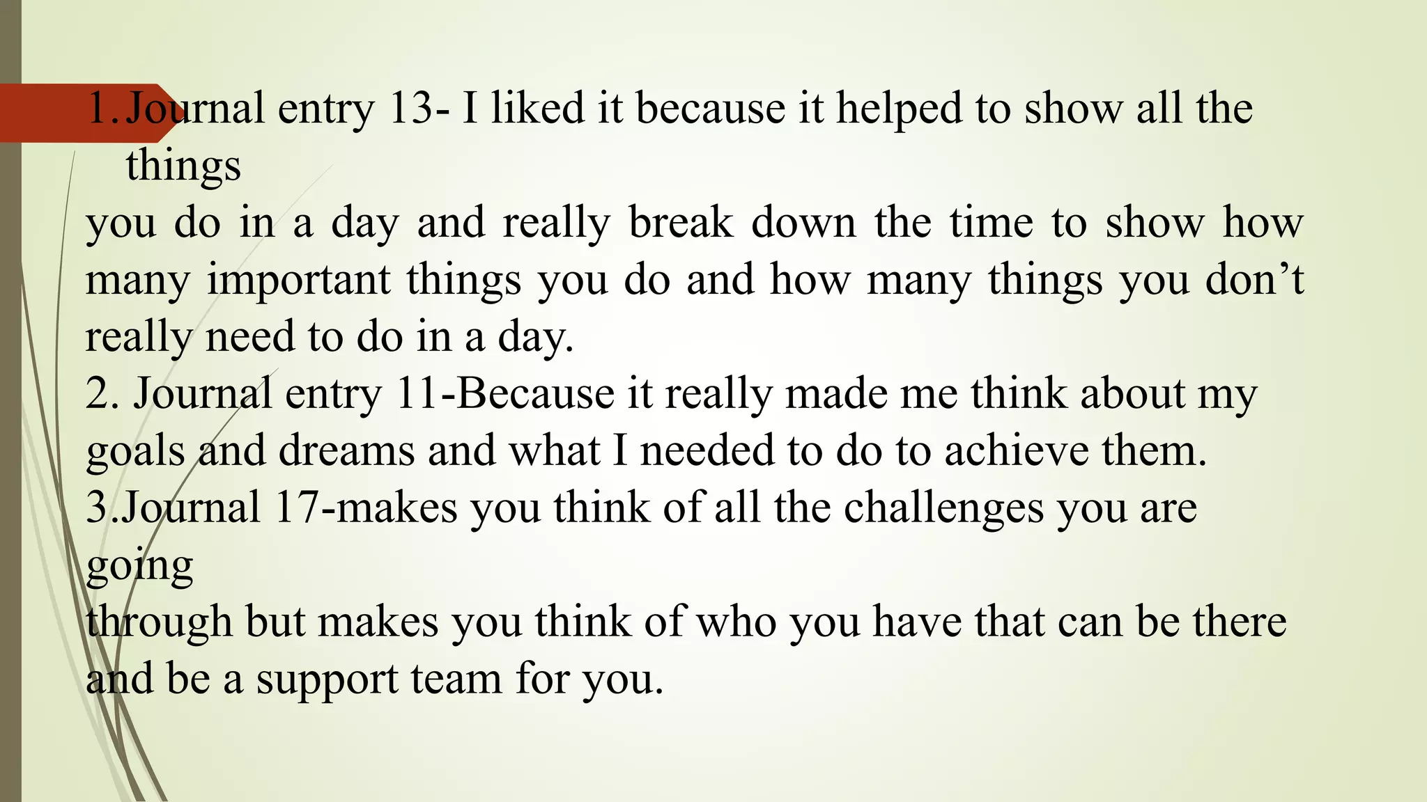 1.Journal entry 13- I liked it because it helped to show all the
things
you do in a day and really break down the time to show how
many important things you do and how many things you don’t
really need to do in a day.
2. Journal entry 11-Because it really made me think about my
goals and dreams and what I needed to do to achieve them.
3.Journal 17-makes you think of all the challenges you are
going
through but makes you think of who you have that can be there
and be a support team for you.
 
