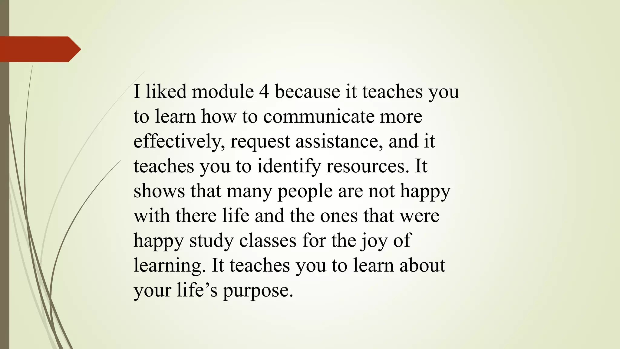 I liked module 4 because it teaches you
to learn how to communicate more
effectively, request assistance, and it
teaches you to identify resources. It
shows that many people are not happy
with there life and the ones that were
happy study classes for the joy of
learning. It teaches you to learn about
your life’s purpose.
 