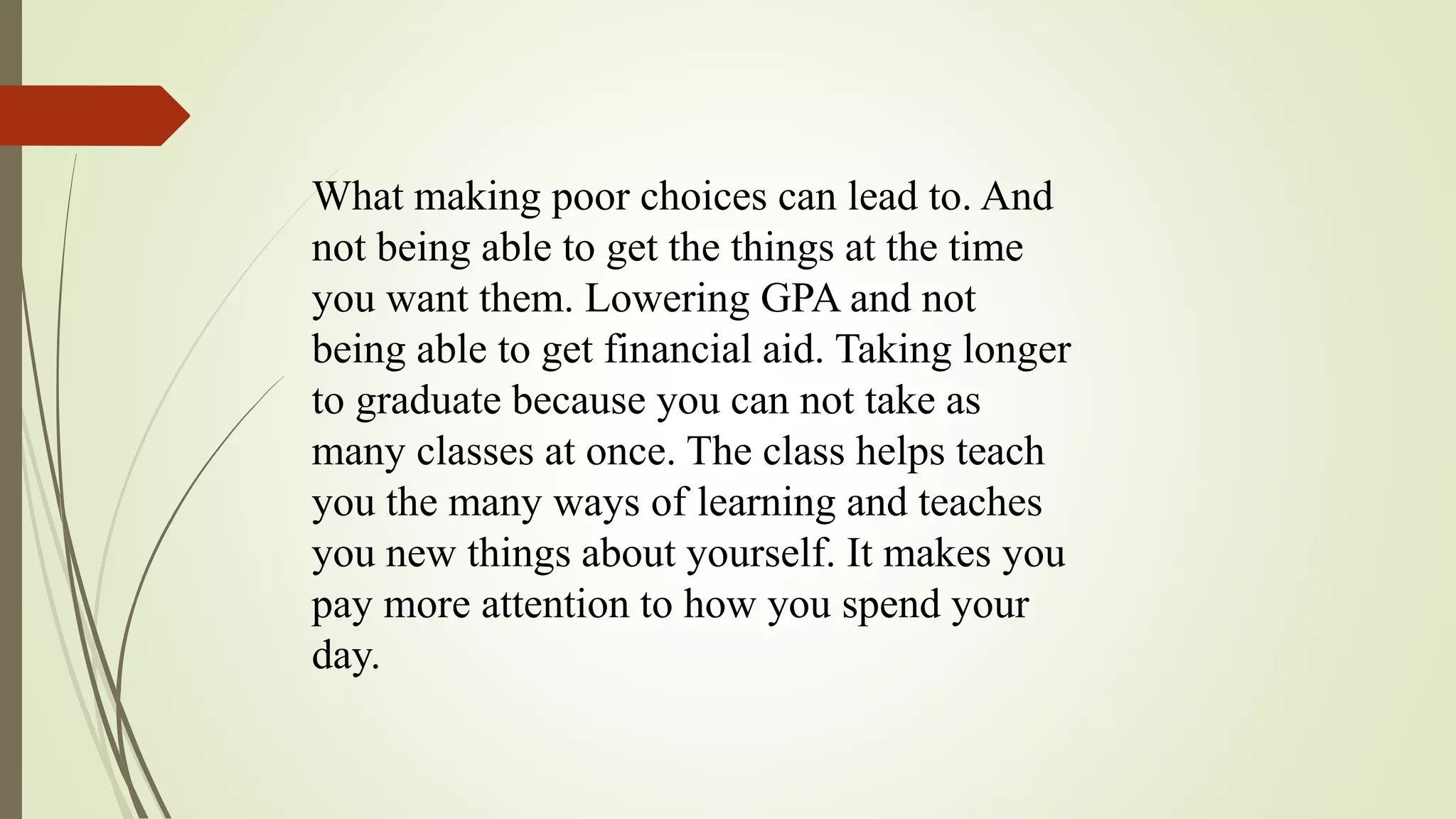 What making poor choices can lead to. And
not being able to get the things at the time
you want them. Lowering GPA and not
being able to get financial aid. Taking longer
to graduate because you can not take as
many classes at once. The class helps teach
you the many ways of learning and teaches
you new things about yourself. It makes you
pay more attention to how you spend your
day.
 