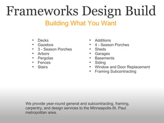 Frameworks Design Build Building What You Want We provide year-round general and subcontracting, framing, carpentry, and design services to the Minneapolis-St. Paul metropolitan area. Decks Gazebos 3 - Season Porches Arbors Pergolas Fences Stairs Additions 4 - Season Porches Sheds Garages Basements Siding Window and Door Replacement Framing Subcontracting