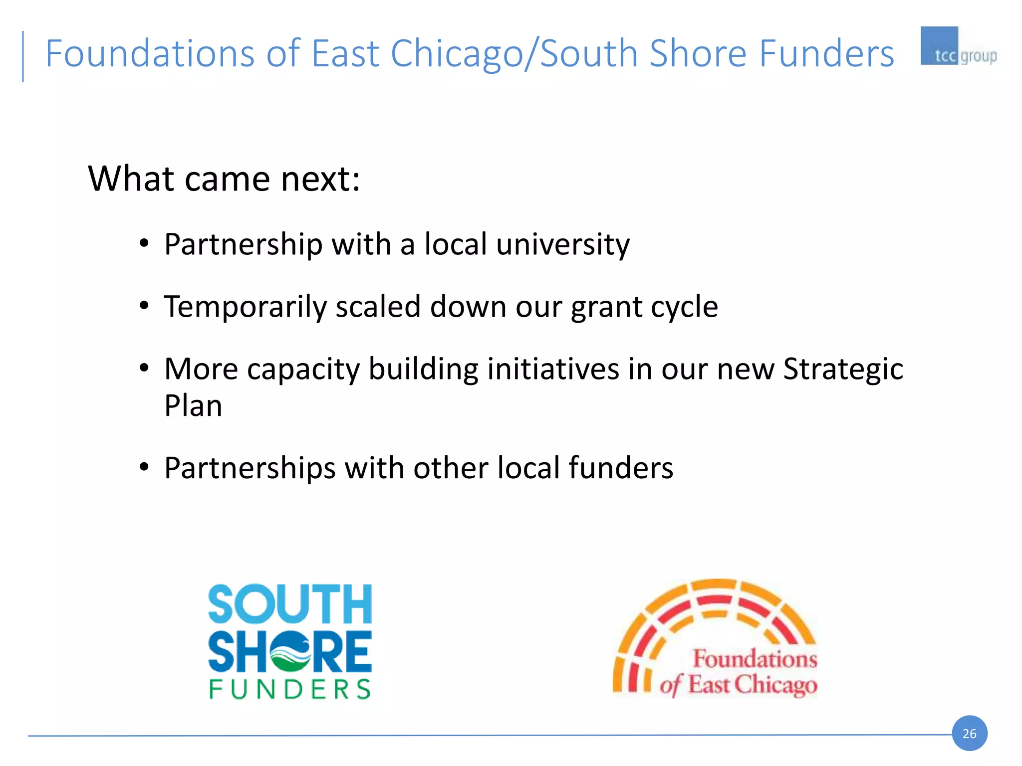 26
What came next:
• Partnership with a local university
• Temporarily scaled down our grant cycle
• More capacity building initiatives in our new Strategic
Plan
• Partnerships with other local funders
Foundations of East Chicago/South Shore Funders
 
