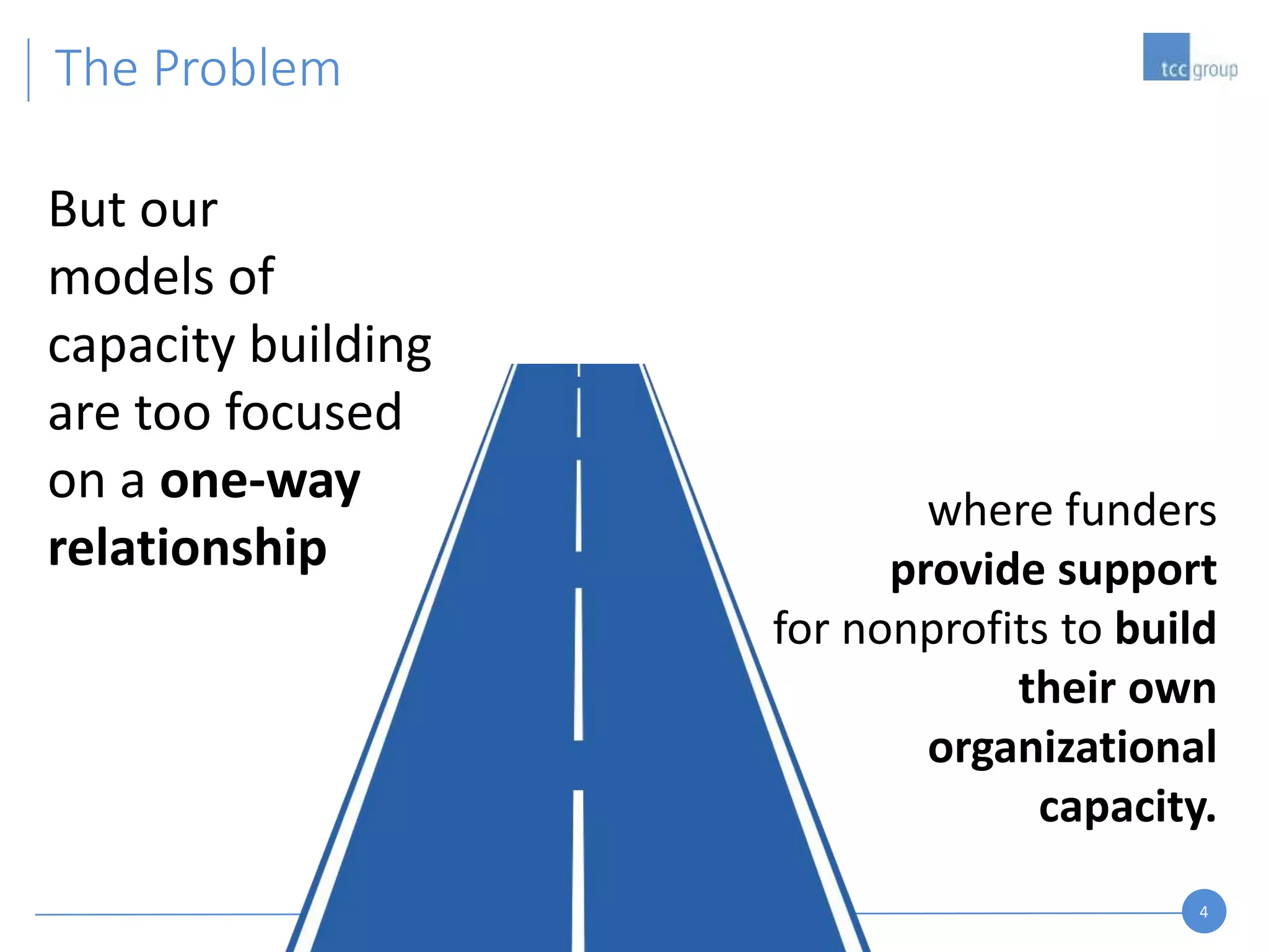 4
The Problem
But our
models of
capacity building
are too focused
on a one-way
relationship
where funders
provide support
for nonprofits to build
their own
organizational
capacity.
 