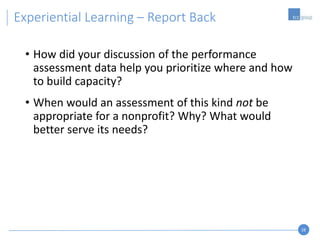 28
• How did your discussion of the performance
assessment data help you prioritize where and how
to build capacity?
• When would an assessment of this kind not be
appropriate for a nonprofit? Why? What would
better serve its needs?
Experiential Learning – Report Back
 