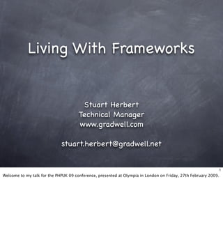 Living With Frameworks


                                       Stuart Herbert
                                      Technical Manager
                                      www.gradwell.com

                             stuart.herbert@gradwell.net


                                                                                                                1
Welcome to my talk for the PHPUK 09 conference, presented at Olympia in London on Friday, 27th February 2009.
 