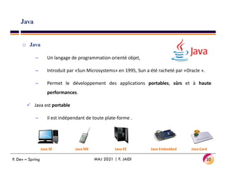 Java
 Java
– Un langage de programmation orienté objet,
– Introduit par «Sun Microsystems» en 1995, Sun a été racheté par «Oracle ».
– Permet le développement des applications portables, sûrs et à haute
performances.
 Java est portable
– il est indépendant de toute plate-forme .
10
MAJ 2021 | F. JAIDI
Java SE Java ME Java EE Java Embedded Java Card
P. Dev – Spring
 