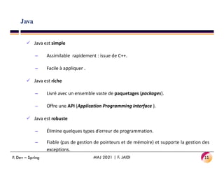 Java
 Java est simple
– Assimilable rapidement : issue de C++.
– Facile à appliquer .
 Java est riche
– Livré avec un ensemble vaste de paquetages (packages).
– Offre une API (Application Programming Interface ).
 Java est robuste
– Élimine quelques types d’erreur de programmation.
– Fiable (pas de gestion de pointeurs et de mémoire) et supporte la gestion des
exceptions.
11
MAJ 2021 | F. JAIDI
P. Dev – Spring
 