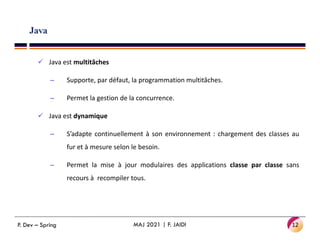 Java
 Java est multitâches
– Supporte, par défaut, la programmation multitâches.
– Permet la gestion de la concurrence.
 Java est dynamique
– S’adapte continuellement à son environnement : chargement des classes au
fur et à mesure selon le besoin.
– Permet la mise à jour modulaires des applications classe par classe sans
recours à recompiler tous.
12
MAJ 2021 | F. JAIDI
P. Dev – Spring
 