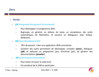 Java
 Outils
o IDE (Integrated Development Environment)
– Pour développer un programme JAVA .
– Regroupe, en général, un éditeur de texte, un compilateur, des outils
automatiques de fabrication, et souvent un débogueur. (exp: Eclipse,
Netbeans)
Netbeans)
o JDK (Java Development Kit)
– Afin de pouvoir créer une application JAVA consistante.
– Contient des outils permettant de développer, compiler (javac), déboguer
(jdb) et exécuter un programme java, d'archiver (jar), de générer des
documentations (javadoc).
o JRE (Java Runtime Environment)
– Pour tester et lancer le code écrit.
– Est constitué de la JVM en particulier .
15
MAJ 2021 | F. JAIDI
P. Dev – Spring
 