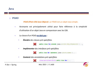 Java
 POJO
POJO (Plain Old Java Object): un POJO est un objet Java simple.
– Acronyme est principalement utilisé pour faire référence à la simplicité
d'utilisation d'un objet Java en comparaison avec les EJB.
– La classe d’un POJO ne doit pas :
– La classe d’un POJO ne doit pas :
• Étendre des classes pré-spécifiées
• Implémenter des interfaces pré-spécifiées
• Contenir des annotations pré-spécifiées
16
MAJ 2021 | F. JAIDI
P. Dev – Spring
 