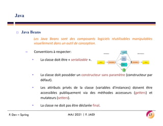 Java
 Java Beans
Les Java Beans sont des composants logiciels réutilisables manipulables
visuellement dans un outil de conception.
– Conventions à respecter:
• La classe doit être « serializable ».
• La classe doit posséder un constructeur sans paramètre (constructeur par
défaut).
• Les attributs privés de la classe (variables d'instances) doivent être
accessibles publiquement via des méthodes accesseurs (getters) et
mutateurs (setters).
• La classe ne doit pas être déclarée final.
17
MAJ 2021 | F. JAIDI
P. Dev – Spring
 