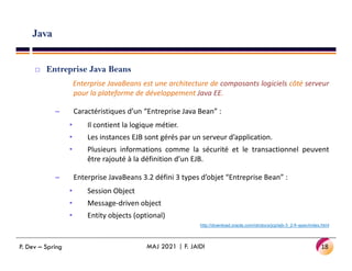 Java
 Entreprise Java Beans
Enterprise JavaBeans est une architecture de composants logiciels côté serveur
pour la plateforme de développement Java EE.
– Caractéristiques d’un “Entreprise Java Bean” :
• Il contient la logique métier.
• Les instances EJB sont gérés par un serveur d’application.
• Les instances EJB sont gérés par un serveur d’application.
• Plusieurs informations comme la sécurité et le transactionnel peuvent
être rajouté à la définition d’un EJB.
– Enterprise JavaBeans 3.2 défini 3 types d’objet “Entreprise Bean” :
• Session Object
• Message-driven object
• Entity objects (optional)
http://download.oracle.com/otndocs/jcp/ejb-3_2-fr-spec/index.html
18
MAJ 2021 | F. JAIDI
P. Dev – Spring
 