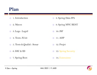 Plan
 1. Introduction
 2. Maven
 3. Logs : Log4J
 4. Tests: JUnit
 8. Spring Data JPA
 9. Spring MVC REST
 10. JSF
 11. AOP
 4. Tests: JUnit
 5. Tests & Qualité : Sonar
 6. IOC & ID
 7. Spring Boot
P. Dev – Spring MAJ 2021 | F. JAIDI 2
 11. AOP
 12. Projet
 13. Spring Security
 14. Extensions
 