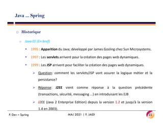 Java ... Spring
 Historique
o Java EE (En bref)
 1995 : Apparition du Java; développé par James Gosling chez Sun Microsystems.
 1997 : Les servlets arrivent pour la création des pages web dynamiques.
 1999 : Les JSP arrivent pour faciliter la création des pages web dynamiques.
 1999 : Les JSP arrivent pour faciliter la création des pages web dynamiques.
 Question: comment les servlets/JSP vont assurer la logique métier et la
persistance?
 Réponse: J2EE vient comme réponse à la question précédente
(transactions, sécurité, messaging ...) en introduisant les EJB
 J2EE (Java 2 Enterprise Edition) depuis la version 1.2 et jusqu’à la version
1.4 en 2003).
21
MAJ 2021 | F. JAIDI
P. Dev – Spring
 