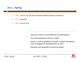 Java ... Spring
 2006 : JavaEE 5 ou JEE (Java Enterprise Edition) depuis la version 5
 2017 : Java EE 8
 2019 : Jakarta EE 8
‾ Java est à la base une propriété de Sun Microsystems
‾ Sun a été rachetée par Oracle en 2010
‾ Oracle a cédé la plateforme JavaEE à Eclipse Foundation,
mais en exigeant le changement de son nom
‾ Nouveau nom JakartaEE à la place de JavaEE
22
MAJ 2021 | F. JAIDI
P. Dev – Spring
 