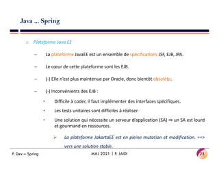 Java ... Spring
o Plateforme Java EE
– La plateforme JavaEE est un ensemble de spécifications JSF, EJB, JPA.
– Le cœur de cette plateforme sont les EJB.
– (-) Elle n’est plus maintenue par Oracle, donc bientôt obsolète.
– (-) Inconvénients des EJB :
• Difficile à coder, il faut implémenter des interfaces spécifiques.
• Les tests unitaires sont difficiles à réaliser.
• Une solution qui nécessite un serveur d’application (SA) ⇒ un SA est lourd
et gourmand en ressources.
 La plateforme JakartaEE est en pleine mutation et modification. ==>
vers une solution stable.
23
MAJ 2021 | F. JAIDI
P. Dev – Spring
 
