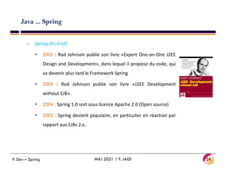 Java ... Spring
o Spring (En bref)
 2002 : Rod Johnson publie son livre «Expert One-on-One J2EE
Design and Development», dans lequel il propose du code, qui
va devenir plus tard le Framework Spring
 2004 : Rod Johnson publie son livre «J2EE Development
without EJB».
 2004 : Spring 1.0 sort sous licence Apache 2.0 (Open source)
 2005 : Spring devient populaire, en particulier en réaction par
rapport aux EJBs 2.x.
24
MAJ 2021 | F. JAIDI
P. Dev – Spring
 