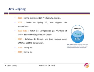 Java ... Spring
 2006 : Spring gagne un «Jolt Productivity Award».
 2007 : Sortie de Spring 2.5, avec support des
annotations.
 2009-2010 : Achat de SpringSource par VMWare et
rachat de Sun Microsystems par Oracle
 2013 : Création de Pivotal, une joint venture entre
VMWare et EMC Corporation.
 2013 : Spring 4.0
 2017 : Spring 5.x
25
MAJ 2021 | F. JAIDI
P. Dev – Spring
Joint venture : Filiale commune entre deux
ou plusieurs entreprises dans le cadre d'une
coopération économique internationale.
 