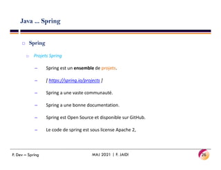 Java ... Spring
 Spring
o Projets Spring
– Spring est un ensemble de projets.
– [ https://spring.io/projects ]
– Spring a une vaste communauté.
– Spring a une bonne documentation.
– Spring est Open Source et disponible sur GitHub.
– Le code de spring est sous license Apache 2,
26
MAJ 2021 | F. JAIDI
P. Dev – Spring
 