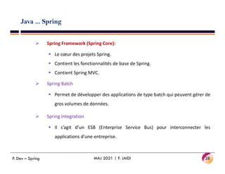 Java ... Spring
 Spring Framework (Spring Core):
 Le cœur des projets Spring.
 Contient les fonctionnalités de base de Spring.
 Contient Spring MVC.
 Spring Batch
 Permet de développer des applications de type batch qui peuvent gérer de
gros volumes de données.
 Spring Integration
 Il s’agit d’un ESB (Enterprise Service Bus) pour interconnecter les
applications d’une entreprise.
28
MAJ 2021 | F. JAIDI
P. Dev – Spring
 