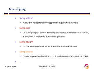 Java ... Spring
 Spring Android
 A pour but de faciliter le développement d'applications Android
 Spring Boot
 Un outil Spring qui permet d’embarquer un serveur Tomcat dans le livrable,
et simplifier la livraison et le test de l’application.
et simplifier la livraison et le test de l’application.
 Spring Data JPA
 Fournit une implémentation de la couche d’accès aux données.
 Spring Security
 Permet de gérer l'authentification et les habilitations d'une application web.
 ...
29
MAJ 2021 | F. JAIDI
P. Dev – Spring
 