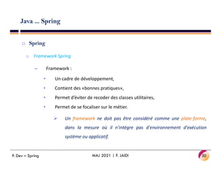 Java ... Spring
 Spring
o Framework Spring
– Framework :
• Un cadre de développement,
• Contient des «bonnes pratiques»,
• Contient des «bonnes pratiques»,
• Permet d’éviter de recoder des classes utilitaires,
• Permet de se focaliser sur le métier.
 Un framework ne doit pas être considéré comme une plate-forme,
dans la mesure où il n'intègre pas d'environnement d'exécution
système ou applicatif.
30
MAJ 2021 | F. JAIDI
P. Dev – Spring
 