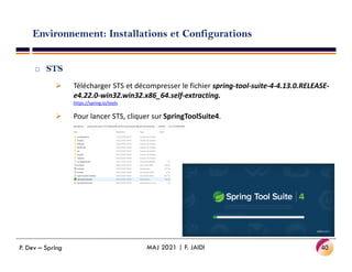 Environnement: Installations et Configurations
 STS
 Télécharger STS et décompresser le fichier spring-tool-suite-4-4.13.0.RELEASE-
e4.22.0-win32.win32.x86_64.self-extracting.
https://spring.io/tools
 Pour lancer STS, cliquer sur SpringToolSuite4.
40
MAJ 2021 | F. JAIDI
P. Dev – Spring
 