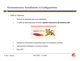 Environnement: Installations et Configurations
 STS et Tomcat
 Tomcat ne nécessite pas une installation.
 Il suffit de décompresser le fichier apache-tomcat-8.5.28-windows-x86
 Tomcat est nécessaire uniquement pour les premières séances.
 Spring boot embarque un serveur tomcat.
 Dans STS :
45
MAJ 2021 | F. JAIDI
P. Dev – Spring
 