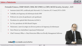 ©
2012
-2019
-
Antebellum
Capacitação
Profissional
Frameworks para Proteção e Privacidade de Dados ISACA BH Chapter
2
Sobre o Palestrante
Fernando Fonseca, CISSP-ISSAP, CISM, ISO 27001 LA, CHFI, MCSE Security, Security+, ACE
 Instrutor desde 1993, certificado pela Microsoft, CA, Conectiva, EC-Council, PCI e EXIN
 Trabalha com Segurança da Informação desde 1999
 Professor em cursos de graduação e pós-graduação
 Presidente do capítulo Belo Horizonte da ISACA
 Ex-Vice-presidente do ISSA Brasil Chapter
 Palestrante e autor de artigos em diversas práticas de Segurança da Informação
 Sócio Diretor na Antebellum Capacitação Profissional
 Chief Visionary Officer e Data Protection Officer na Privally Management Software
br.LinkedIn.com/in/ferfon
 