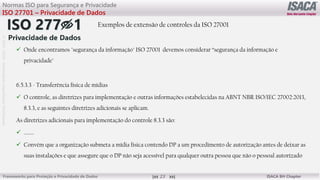 ©
2012
-2019
-
Antebellum
Capacitação
Profissional
Frameworks para Proteção e Privacidade de Dados ISACA BH Chapter
23
Normas ISO para Segurança e Privacidade
ISO 27701 – Privacidade de Dados
Exemplos de extensão de controles da ISO 27001
 Onde encontramos "segurança da informação" ISO 27001 devemos considerar “segurança da informação e
privacidade"
6.5.3.3 - Transferência física de mídias
 O controle, as diretrizes para implementação e outras informações estabelecidas na ABNT NBR ISO/IEC 27002:2013,
8.3.3, e as seguintes diretrizes adicionais se aplicam.
As diretrizes adicionais para implementação do controle 8.3.3 são:
 ........
 Convém que a organização submeta a mídia física contendo DP a um procedimento de autorização antes de deixar as
suas instalações e que assegure que o DP não seja acessível para qualquer outra pessoa que não o pessoal autorizado
 