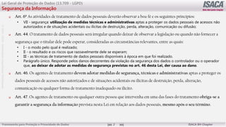 ©
2012
-2019
-
Antebellum
Capacitação
Profissional
Frameworks para Proteção e Privacidade de Dados ISACA BH Chapter
3
Lei Geral de Proteção de Dados (13.709 - LGPD)
Segurança da Informação
 Art. 6º As atividades de tratamento de dados pessoais deverão observar a boa-fé e os seguintes princípios:
• VII - segurança: utilização de medidas técnicas e administrativas aptas a proteger os dados pessoais de acessos não
autorizados e de situações acidentais ou ilícitas de destruição, perda, alteração, comunicação ou difusão;
 Art. 44. O tratamento de dados pessoais será irregular quando deixar de observar a legislação ou quando não fornecer a
segurança que o titular dele pode esperar, consideradas as circunstâncias relevantes, entre as quais:
• I - o modo pelo qual é realizado;
• II - o resultado e os riscos que razoavelmente dele se esperam;
• III - as técnicas de tratamento de dados pessoais disponíveis à época em que foi realizado.
• Parágrafo único. Responde pelos danos decorrentes da violação da segurança dos dados o controlador ou o operador
que, ao deixar de adotar as medidas de segurança previstas no art. 46 desta Lei, der causa ao dano.
 Art. 46. Os agentes de tratamento devem adotar medidas de segurança, técnicas e administrativas aptas a proteger os
dados pessoais de acessos não autorizados e de situações acidentais ou ilícitas de destruição, perda, alteração,
comunicação ou qualquer forma de tratamento inadequado ou ilícito.
 Art. 47. Os agentes de tratamento ou qualquer outra pessoa que intervenha em uma das fases do tratamento obriga-se a
garantir a segurança da informação prevista nesta Lei em relação aos dados pessoais, mesmo após o seu término.
 