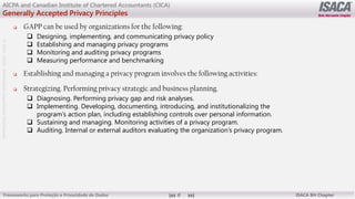 ©
2012
-2019
-
Antebellum
Capacitação
Profissional
Frameworks para Proteção e Privacidade de Dados ISACA BH Chapter
8
AICPA and Canadian Institute of Chartered Accountants (CICA)
Generally Accepted Privacy Principles
 GAPP can be used by organizations for the following:
 Designing, implementing, and communicating privacy policy
 Establishing and managing privacy programs
 Monitoring and auditing privacy programs
 Measuring performance and benchmarking
 Establishing and managing a privacy program involves the following activities:
 Strategizing. Performing privacy strategic and business planning.
 Diagnosing. Performing privacy gap and risk analyses.
 Implementing. Developing, documenting, introducing, and institutionalizing the
program’s action plan, including establishing controls over personal information.
 Sustaining and managing. Monitoring activities of a privacy program.
 Auditing. Internal or external auditors evaluating the organization’s privacy program.
 