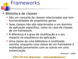Frameworks
   Biblioteca de classes
       São um conjunto de classes relacionadas que tem
        funcionalidades de propósitos gerais
       Suas classes não são relacionadas a um domínio
        de aplicação específica, como no caso de classes
        de um framework.
       A diferença é o grau de reutilização e o seu
        impacto na arquitetura da aplicação.
       Uma classe da uma biblioteca é reutilizada
        sozinha, enquanto uma classe de um framework é
        reutilizada juntamente com as outras em uma
        instanciação.
                                                                   [Mattsson - 1996]
          © 2010  Prof. D.Sc. Sérgio Crespo      email:crespo@unisinos.br
 