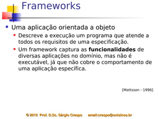 Frameworks
   Uma aplicação orientada a objeto
       Descreve a execução um programa que atende a
        todos os requisitos de uma especificação.
       Um framework captura as funcionalidades de
        diversas aplicações no domínio, mas não é
        executável, já que não cobre o comportamento de
        uma aplicação específica.


                                                                   [Mattsson - 1996]




          © 2010  Prof. D.Sc. Sérgio Crespo      email:crespo@unisinos.br
 
