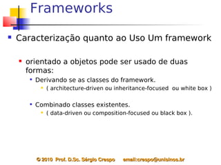 Frameworks
   Caracterização quanto ao Uso Um framework

       orientado a objetos pode ser usado de duas
        formas:
         
             Derivando se as classes do framework.
                 ( architecture-driven ou inheritance-focused ou white box )

         
             Combinado classes existentes.
                 ( data-driven ou composition-focused ou black box ).




             © 2010  Prof. D.Sc. Sérgio Crespo      email:crespo@unisinos.br
 