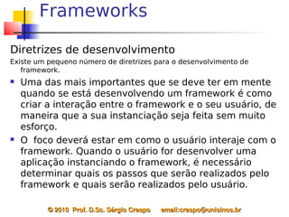 Frameworks

Diretrizes de desenvolvimento
Existe um pequeno número de diretrizes para o desenvolvimento de
   framework.
   Uma das mais importantes que se deve ter em mente
    quando se está desenvolvendo um framework é como
    criar a interação entre o framework e o seu usuário, de
    maneira que a sua instanciação seja feita sem muito
    esforço.
   O foco deverá estar em como o usuário interaje com o
    framework. Quando o usuário for desenvolver uma
    aplicação instanciando o framework, é necessário
    determinar quais os passos que serão realizados pelo
    framework e quais serão realizados pelo usuário.

          © 2010  Prof. D.Sc. Sérgio Crespo      email:crespo@unisinos.br
 