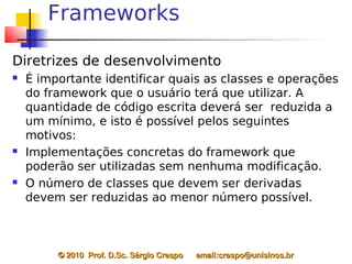 Frameworks

Diretrizes de desenvolvimento
   É importante identificar quais as classes e operações
    do framework que o usuário terá que utilizar. A
    quantidade de código escrita deverá ser reduzida a
    um mínimo, e isto é possível pelos seguintes
    motivos:
   Implementações concretas do framework que
    poderão ser utilizadas sem nenhuma modificação.
   O número de classes que devem ser derivadas
    devem ser reduzidas ao menor número possível.



         © 2010  Prof. D.Sc. Sérgio Crespo      email:crespo@unisinos.br
 